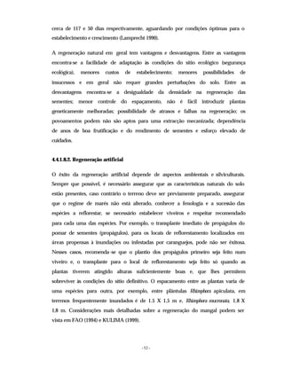 - 52 -
cerca de 117 e 50 dias respectivamente, aguardando por condições óptimas para o
estabelecimento e crescimento (Lamprecht 1990).
A regeneração natural em geral tem vantagens e desvantagens. Entre as vantagens
encontra-se a facilidade de adaptação às condições do sítio ecológico (segurança
ecológica), menores custos de estabelecimento; menores possibilidades de
insucessos e em geral não requer grandes perturbações do solo. Entre as
desvantagens encontra-se a desigualdade da densidade na regeneração das
sementes; menor controle do espaçamento, não é fácil introduzir plantas
geneticamente melhoradas; possibilidade de atrasos e falhas na regeneração; os
povoamentos podem não são aptos para uma extracção mecanizada; dependência
de anos de boa frutificação e do rendimento de sementes e esforço elevado de
cuidados.
4.4.1.8.2. Regeneração artificial
O êxito da regeneração artificial depende de aspectos ambientais e silviculturais.
Sempre que possível, é necessário assegurar que as características naturais do solo
estão presentes, caso contrário o terreno deve ser previamente preparado, assegurar
que o regime de marés não está alterado, conhecer a fenologia e a sucessão das
espécies a reflorestar, se necessário estabelecer viveiros e respeitar recomendado
para cada uma das espécies. Por exemplo, o transplante imediato de propágulos do
pomar de sementes (propágulos), para os locais de reflorestamento localizados em
áreas propensas à inundações ou infestadas por caranguejos, pode não ser êxitosa.
Nesses casos, recomenda-se que o plantio dos propágulos primeiro seja feito num
viveiro e, o transplante para o local de reflorestamento seja feito só quando as
plantas tiverem atingido alturas suficientemente boas e, que lhes permitem
sobreviver às condições do sítio definitivo. O espacamento entre as plantas varia de
uma espécies para outra, por exemplo, entre plântulas Rhizophora apiculata, em
terrenos frequentemente inundados é de 1.5 X 1,5 m e, Rhizophora mucronata, 1,8 X
1,8 m. Considerações mais detalhadas sobre a regeneração do mangal podem ser
vista em FAO (1994) e KULIMA (1999).
 