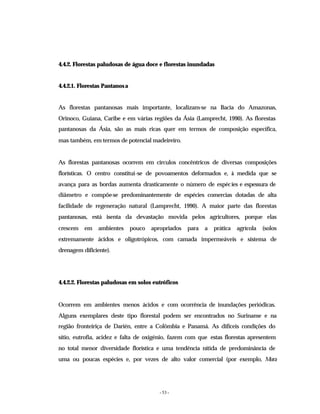 - 53 -
4.4.2. Florestas paludosas de água doce e florestas inundadas
4.4.2.1. Florestas Pantanosa
As florestas pantanosas mais importante, localizam-se na Bacia do Amazonas,
Orinoco, Guiana, Caribe e em várias regiões da Ásia (Lamprecht, 1990). As florestas
pantanosas da Ásia, são as mais ricas quer em termos de composição específica,
mas também, em termos de potencial madeireiro.
As florestas pantanosas ocorrem em círculos concêntricos de diversas composições
florísticas. O centro constitui-se de povoamentos deformados e, à medida que se
avança para as bordas aumenta drasticamente o número de espécies e espessura de
diâmetro e compõe-se predominantemente de espécies comercias dotadas de alta
facilidade de regeneração natural (Lamprecht, 1990). A maior parte das florestas
pantanosas, está isenta da devastação movida pelos agricultores, porque elas
crescem em ambientes pouco apropriados para a prática agrícola (solos
extremamente ácidos e oligotrópicos, com camada impermeáveis e sistema de
drenagem dificiente).
4.4.2.2. Florestas paludosas em solos eutróficos
Ocorrem em ambientes menos ácidos e com ocorrência de inundações periódicas.
Alguns exemplares deste tipo florestal podem ser encontrados no Suriname e na
região fronteiriça de Darién, entre a Colômbia e Panamá. As difíceis condições do
sítio, eutrofia, acidez e falta de oxigénio, fazem com que estas florestas apresentem
no total menor diversidade florística e uma tendência nítida de predominância de
uma ou poucas espécies e, por vezes de alto valor comercial (por exemplo, Mora
 