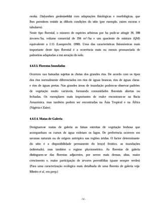 - 54 -
excelsa, Dialyanthera gordoniaeifolia) com adaptações fisiológicas e morfológicas, que
lhes permitem resistir às difíceis condições do sítio (por exemplo, raízes escoras e
tabulares).
Neste tipo florestal, o número de espécies arbóreas por ha pode-se atingir 26, 398
árvores/ha, volume comercial de 294 m3/ha e um quociente de mistura (QM)
equivalente a 1:15 (Lamprecht, 1990). Uma das características fisionómicas mais
importante deste tipo florestal é a ocorrência mais ou menos pronunciada de
palmeiras adaptadas a má aeração do solo.
4.4.2.3. Florestas Inundadas
Ocorrem nas baixadas sujeitas às cheias dos grandes rios. De acordo com os tipos
dos rios normalmente diferenciados em rios de águas brancas, rios de águas claras
e rios de águas pretas. Nas grandes áreas de inundação podem-se observar padrões
de vegetação muito variáveis, formando comunidades florestais abertas ou
fechadas. Os exemplares mais importantes de realce encontram-se na Bacia
Amazónica, mas também podem ser encontradas na Ásia Tropical e na África
(Nigéria e Zaire).
4.4.2.4. Matas de Galeria
Designam-se matas de galeria as faixas estreitas de vegetação lenhosa que
acompanham os cursos de água rodeiam os lagos. De preferência ocorrem em
savanas naturais ou de origem antrópica nas regiões áridas. O factor determinante
do sítio é a disponibilidade permanente do lençol freático, as inundações
(sobretudo), mas também o regime pluviométrico. As florestas de galeria
distinguem-se das florestas adjacentes, por serem mais densas, altas, maior
crescimento e, maior participação de árvores perenifólias (quase sempre verdes)
(Para uma caracterização ecológica mais detalhada de uma floresta de galeria veja
Ribeiro et al., em prep.)
 