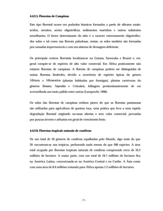 - 55 -
4.4.2.5. Florestas de Campinas
Este tipo florestal ocorre em podzolos húmicos formados a partir de silicatos muito
ácidos, arenitos, areias oligotróficas, sedimentos marinhos e outros substratos
semelhantes. O factor determinante do sítio é o caracter extremamente oligotrófico
dos solos e tal como nas floresta paludosas, nestas, os solos também são formadas
por camadas impermeáveis e com um sistema de drenagem deficiente.
Os principais centros florestais localizam-se na Guiana, Sarawaka e Brunei e, em
geral compõe-se de espécies de alto valor comercial. Em África praticamente não
existem florestas de campinas. A floresta de campinas podem ser distinguidas de
outras florestas limítrofes, devido a ocorrência de espécies típicas do género
Mirtacea. e Mirmocoricas (plantas habitadas por formigas), plantas carnívoras do
gêneros Brossera, Nepenthes e Urticularia, folhagem predominantemente de cor
avermelhada um tanto pálida entre outras (Lamprecht, 1990).
Os solos das florestas de campinas embora piores do que as florestas pantanosas
são utilizadas para agricultura de queima roça, uma prática que leva a uma rápida
degradação florestal originado savanas abertas e sem valor comercial, povoadas
por poucas árvores e arbustos em geral de crescimento lento.
4.4.2.6. Florestas tropicais naturais de coníferas
De um total de 50 géneros de coníferas espalhadas pelo Mundo, algo mais do que
20 encontram-se nos trópicos, perfazendo nada menos do que 200 espécies. A área
total ocupada por florestas tropicais naturais de coníferas compreende cerca de 34.3
milhões de hectares. A maior parte, com um total de 24.7 milhões de hectares fica
na América Latina, concentrando-se na América Central e no Caribe. A Ásia conta
com uma área de 8.4 milhões restando para África apenas 1.2 milhões de hectares.
 