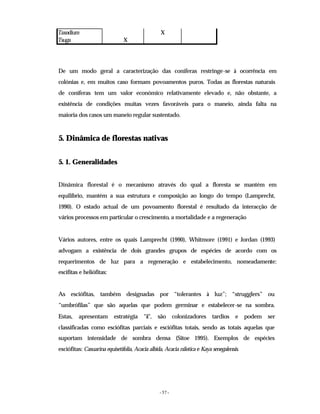 - 57 -
Taxodium X
Tsuga X
De um modo geral a caracterização das coníferas restringe-se à ocorrência em
colónias e, em muitos caso formam povoamentos puros. Todas as florestas naturais
de coníferas tem um valor económico relativamente elevado e, não obstante, a
existência de condições muitas vezes favoráveis para o maneio, ainda falta na
maioria dos casos um maneio regular sustentado.
5. Dinâmica de florestas nativas
5. 1. Generalidades
Dinâmica florestal é o mecanismo através do qual a floresta se mantém em
equilíbrio, mantém a sua estrutura e composição ao longo do tempo (Lamprecht,
1990). O estado actual de um povoamento florestal é resultado da interacção de
vários processos em particular o crescimento, a mortalidade e a regeneração
Vários autores, entre os quais Lamprecht (1990), Whitmore (1991) e Jordan (1993)
advogam a existência de dois grandes grupos de espécies de acordo com os
requerimentos de luz para a regeneração e estabelecimento, nomeadamente:
escifitas e heliófitas:
As esciófitas, também designadas por “tolerantes à luz”; “strugglers” ou
“umbrófilas” que são aquelas que podem germinar e estabelecer-se na sombra.
Estas, apresentam estratégia "k", são colonizadores tardios e podem ser
classificadas como esciófitas parciais e esciófitas totais, sendo as totais aquelas que
suportam intensidade de sombra densa (Sitoe 1995). Exemplos de espécies
esciófitas: Casuarina equisetifolia, Acacia albida, Acacia nilotica e Kaya senegalensis.
 
