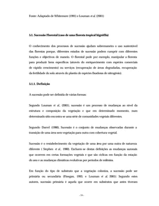 - 59 -
Fonte: Adaptado de Whitemore (1991) e Louman et al, (2001)
5.1. Sucessão Florestal (caso de uma floresta tropical higrófila)
O conhecimento dos processos de sucessão ajudam sobremaneira o uso sustentável
das florestas porque, diferentes estados de sucessão podem cumprir com diferentes
funções e objectivos de maneio. O florestal pode por exemplo, manipular a floresta
para produzir bens específicos (através do enriquecimento com espécies comerciais
de rápido crescimento) ou serviços (recuperação de áreas degradadas, recuperação
da fertilidade do solo através do plantio de espécies fixadoras de nitrogénio).
5.1.1. Definição
A sucessão pode ser definida de várias formas:
Segundo Louman et al., (2001), sucessão é um processo de mudanças ao nível da
estrutura e composição da vegetação e que em determinado momento, num
determinado sítio encontra-se uma série de comunidades vegetais diferentes.
Segundo Darrel (1980), Sucessão é o conjunto de mudanças observadas durante a
transição de uma área sem vegetação para outra com cobertura vegetal.
Sucessão é o restabelecimento da vegetação de uma área por uma outra de natureza
diferente ( Stephen et al., 1980). Excluem-se destas definições as mudanças sazonais
que ocorrem em certas formações vegetais e que são cíclicas em função da estação
do ano e as mudanças climáticas evolutivas por períodos de milénios.
Em função do tipo de substrato que a vegetação coloniza, a sucessão pode ser
primária ou secundária (Finegan, 1993; e Louman et al, 2001): Segundo estes
autores, sucessão primária é aquela que ocorre em substratos que antes tiveram
 