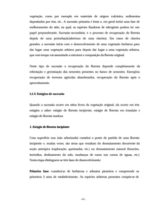 - 60 -
vegetação, como por exemplo em materiais de origem vulcânica, sedimentos
depositados por rios, etc.. A sucessão primária é lenta e, em geral inclui uma fase de
melhoramento do sítio, na qual, as espécies fixadoras de nitrogénio podem ter um
papel preponderante. Sucessão secundária, é o processo de recuperação da floresta
depois de uma perturbação(abertura de uma clareira). Em casos de clareira
grandes, a sucessão inicia com o desenvolvimento de uma vegetação herbácea para
dar lugar uma vegetação arbórea para depois dar lugar a uma vegetação arbórea,
que com tempo vai assumindo a estrutura e composição da floresta original.
Neste tipo de sucessão a recuperação da floresta depende completamente da
rebrotação e germinação das sementes presentes no banco de sementes. Exemplos:
recuperação de terrenos agrícolas abandonados, recuperação da floresta após o
aproveitamento
5.1.2. Estágios de sucessão
Quando a sucessão ocorre em sítios livres da vegetação original, ela ocorre em três
estágios a saber: estágio de floresta incipiente, estágio de floresta em transição e
estágio de floresta madura.
1. Estágio de floresta incipiente
Uma superfície nua (não arborizada) constitui o ponto de partida de uma floresta
incipiente e, muitas vezes, são áreas que resultam do desmatamento decorrente da
acção antrópica (exploração, queimadas, etc.) ou desmatamento natural (furacões,
incêndios, deslizamento do solo, mudanças de rumo nos cursos de águas, etc.).
Nesta etapa distinguem-se três fases de desenvolvimento:
Primeira fase: constituí-se de herbáceas e arbustos pioneiros e compreende os
primeiros 3 anos de estabelecimento. As espécies arbóreas presentes compõe-se de
 