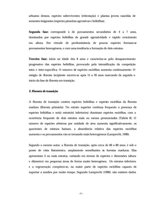 - 61 -
arbustos densos, espécies sobreviventes (rebrotação) e plantas jovens nascidas de
sementes imigrantes (espécies pioneiras agressivas e heliófitas).
Segunda fase: corresponde à de povoamentos secundários de 4 a 7 anos,
dominados por espécies heliófitas de grande agressividade e rápido crescimento
em altura. Em virtude de predominância de poucas espécies formam-se
povoamentos homogéneos, e com uma tendência a formação de dois estratos.
Terceira fase: inicia na idade dos 8 anos e caracteriza-se pelo desaparecimento
progressivo das espécies heliófitas, provocado pela intensificação da competição
intra e inter-específica. O número de espécies esciófitas aumenta continuamente. O
estágio de floresta incipiente encerra-se após 15 a 20 anos marcando de seguida o
inicio da fase de floresta em transição.
2. Floresta de transição
A floresta de transição contém espécies heliófitas e espécies esciófitas da floresta
madura (floresta primária). No estrato superior continua frequente a presença de
espécies heliófitas e no(s) estrato(s) inferior(es) dominam espécies esciófitas, com a
ocorrência frequente de dois estratos mais ou menos pronunciados (Tabela 8). O
número de espécies arbóreas por unidade de área aumenta significativamente, os
quocientes de mistura baixam, a abundância relativa das espécies esciófitas
aumenta e os povoamentos vão se tornando mais heterogéneos (Lamprecht, 1990).
Segundo o mesmo autor, a floresta de transição, após cerca de 60 a 80 anos, é sob o
ponto de vista fisionómico, amplamente semelhantes às lorestas maduras. Elas
apresentam 3 ou mais estratos, variando em termos de espécies e dimensões (altura
e diâmetro) em pequenas áreas de forma muito heterogénea. Os estratos inferiores
e a regeneração compõem-se, na maior parte de espécies esciófitas capazes de
suportar a sombra por muito tempo. Segundo Lamprecht (1990), não existem dados
 