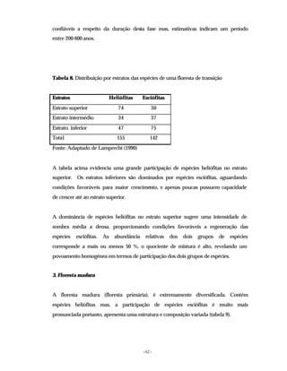 - 62 -
confiáveis a respeito da duração desta fase mas, estimativas indicam um período
entre 200-600 anos.
Tabela 8. Distribuição por estratos das espécies de uma floresta de transição
Estratos Heliófitas Esciófitas
Estrato superior 74 30
Estrato intermédio 34 37
Estrato. inferior 47 75
Total 155 142
Fonte: Adaptado de Lamprecht (1990)
A tabela acima evidencia uma grande participação de espécies heliófitas no estrato
superior. Os estratos inferiores são dominados por espécies esciófitas, aguardando
condições favoráveis para maior crescimento, e apenas poucas possuem capacidade
de crescer até ao estrato superior.
A dominância de espécies heliófitas no estrato superior sugere uma intensidade de
sombra média a densa, proporcionando condições favoráveis a regeneração das
espécies esciófitas. As abundância relativas dos dois grupos de espécies
corresponde a mais ou menos 50 %, o quociente de mistura é alto, revelando um
povoamento homogénea em termos de participação dos dois grupos de espécies.
3. Floresta madura
A floresta madura (floresta primária), é extremamente diversificada. Contém
espécies heliófitas mas, a participação de espécies esciófitas é muito mais
pronunciada portanto, apresenta uma estrutura e composição variada (tabela 9).
 