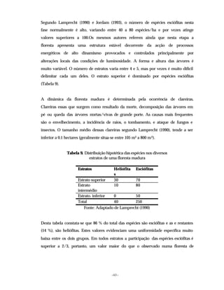 - 63 -
Segundo Lamprecht (1990) e Jordam (1993), o número de espécies esciófitas nesta
fase normalmente é alto, variando entre 40 a 80 espécies/ha e por vezes atinge
valores superiores a 100.Os mesmos autores referem ainda que nesta etapa a
floresta apresenta uma estrutura estável decorrente da acção de processos
energéticos de alto dinamismo provocados e controlados principalmente por
alterações locais das condições de luminosidade. A forma e altura das árvores é
muito variável. O número de estratos varia entre 4 e 5, mas por vezes é muito difícil
delimitar cada um deles. O estrato superior é dominado por espécies esciófitas
(Tabela 9).
A dinâmica da floresta madura é determinada pela ocorrência de clareiras.
Clareiras essas que surgem como resultado da morte, decomposição das árvores em
pé ou queda das árvores m
ortas/vivas de grande porte. As causas mais frequentes
são o envelhecimento, a incidência de raios, o tombamento, e ataque de fungos e
insectos. O tamanho médio dessas clareiras segundo Lamprecht (1990), tende a ser
inferior a 0.1 hectares (geralmente situa-se entre 105 m2 a 800 m2).
Tabela 9. Distribuição hipotética das espécies nos diversos
estratos de uma floresta madura
Estratos Heliófita
s
Esciófitas
Estrato superior 30 70
Estrato
intermédio
10 80
Estrato. inferior 0 50
Total 40 250
Fonte: Adaptado de Lamprecht (1990)
Desta tabela constata-se que 86 % do total das espécies são esciófitas e as e restantes
(14 %), são heliófitas. Estes valores evidenciam uma uniformidade específica muito
baixa entre os dois grupos. Em todos estratos a participação das espécies esciófitas é
superior a 2/3, portanto, um valor maior do que o observado numa floresta de
 