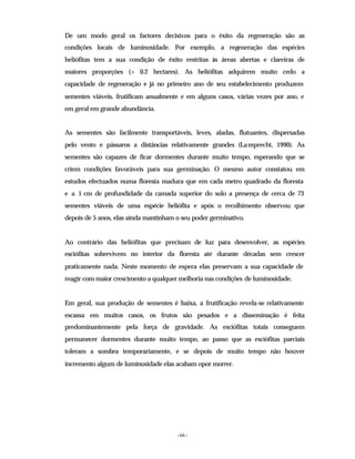 - 66 -
De um modo geral os factores decisivos para o êxito da regeneração são as
condições locais de luminosidade. Por exemplo, a regeneração das espécies
heliófitas tem a sua condição de êxito restritas às áreas abertas e clareiras de
maiores proporções (> 0.2 hectares). As heliófitas adquirem muito cedo a
capacidade de regeneração e já no primeiro ano de seu estabelecimento produzem
sementes viáveis, frutificam anualmente e em alguns casos, várias vezes por ano, e
em geral em grande abundância.
As sementes são facilmente transportáveis, leves, aladas, flutuantes, dispersadas
pelo vento e pássaros a distâncias relativamente grandes (Lamprecht, 1990). As
sementes são capazes de ficar dormentes durante muito tempo, esperando que se
criem condições favoráveis para sua germinação. O mesmo autor constatou em
estudos efectuados numa floresta madura que em cada metro quadrado da floresta
e a 1 cm de profundidade da camada superior do solo a presença de cerca de 73
sementes viáveis de uma espécie heliófita e após o recolhimento observou que
depois de 5 anos, elas ainda mantinham o seu poder germinativo.
Ao contrário das heliófitas que precisam de luz para desenvolver, as espécies
esciófitas sobrevivem no interior da floresta até durante décadas sem crescer
praticamente nada. Neste momento de espera elas preservam a sua capacidade de
reagir com maior crescimento a qualquer melhoria nas condições de luminosidade.
Em geral, sua produção de sementes é baixa, a frutificação revela-se relativamente
escassa em muitos casos, os frutos são pesados e a disseminação é feita
predominantemente pela força de gravidade. As esciófitas totais conseguem
permanecer dormentes durante muito tempo, ao passo que as esciófitas parciais
toleram a sombra temporariamente, e se depois de muito tempo não houver
incremento algum de luminosidade elas acabam opor morrer.
 