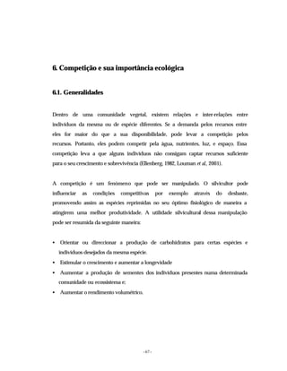 - 67 -
6. Competição e sua importância ecológica
6.1. Generalidades
Dentro de uma comunidade vegetal, existem relações e inter-relações entre
indivíduos da mesma ou de espécie diferentes. Se a demanda pelos recursos entre
eles for maior do que a sua disponibilidade, pode levar a competição pelos
recursos. Portanto, eles podem competir pela água, nutrientes, luz, e espaço. Essa
competição leva a que alguns indivíduos não consigam captar recursos suficiente
para o seu crescimento e sobrevivência (Ellenberg, 1982, Louman et al., 2001).
A competição é um fenómeno que pode ser manipulado. O silvicultor pode
influenciar as condições competitivas por exemplo através do desbaste,
promovendo assim as espécies reprimidas no seu óptimo fisiológico de maneira a
atingirem uma melhor produtividade. A utilidade silvicultural dessa manipulação
pode ser resumida da seguinte maneira:
• Orientar ou direccionar a produção de carbohidratos para certas espécies e
indivíduos desejados da mesma espécie.
• Estimular o crescimento e aumentar a longevidade
• Aumentar a produção de sementes dos indivíduos presentes numa determinada
comunidade ou ecossistema e;
• Aumentar o rendimento volumétrico.
 