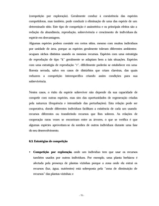 - 70 -
(competição por exploração). Geralmente conduz à coexistência das espécies
competidoras, mas também, pode conduzir à eliminação de uma das espécie de um
determinado sitio. Este tipo de competição é assimétrica e os principais efeitos são a
redução da abundância, reprodução, sobrevivência e crescimento de indivíduos da
espécie em desvantagem.
Algumas espécies podem coexistir em certos sítios, mesmo com muitos indivíduos
por unidade de área, porque as espécies geralmente toleram diferentes ambientes:
ocupam nichos distintos usando os mesmos recursos. Espécies com uma estratégia
de reprodução de tipo “k” geralmente se adaptam bem a tais situações. Espécies
com uma estratégia de reprodução “r”, dificilmente poderão se estabelecer em uma
floresta serrada, salvo em casos de distúrbios que criam clareiras, das quais
reduzem a competição interespecífica criando assim condições para sua
sobrevivência.
Nestes casos, o êxito da espécie sobreviver não depende da sua capacidade de
competir com outras espécies, mas sim das oportunidades de regeneração criadas
pela natureza (frequência e intensidade das perturbações). Esta relação pode ser
cooperativa, donde diferentes indivíduos facilitam a existência de cada um usando
recursos diferentes ou transferindo recursos que lhes sobrem. As relações de
cooperação raras vezes se encontram entre as árvores, o que se verifica é que
algumas espécies aproveitam-se da sombra de outros indivíduos durante uma fase
do seu desenvolvimento.
6.3. Estratégias de competição
• Competição por exploração, onde um indivíduo tem que usar os recursos
também usados por outros indivíduos. Por exemplo, uma planta herbácea é
afectada pela presença de plantas vizinhas porque a zona onde ela extrai os
recursos (luz, água, nutrientes) está sobreposta pela “zona de diminuição de
recursos” das plantas vizinhas; e
 