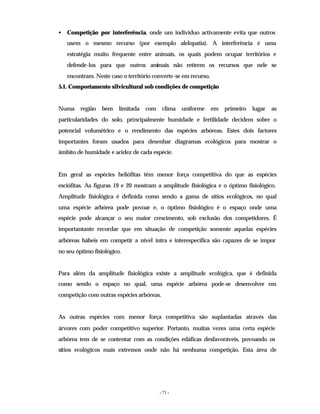 - 71 -
• Competição por interferência, onde um indivíduo activamente evita que outros
usem o mesmo recurso (por exemplo alelopatia). A interferência é uma
estratégia muito frequente entre animais, os quais podem ocupar territórios e
defende-los para que outros animais não retirem os recursos que nele se
encontram. Neste caso o território converte-se em recurso.
5.1. Comportamento silvicultural sob condições de competição
Numa região bem limitada com clima uniforme em primeiro lugar as
particularidades do solo, principalmente humidade e fertilidade decidem sobre o
potencial volumétrico e o rendimento das espécies arbóreas. Estes dois factores
importantes foram usados para desenhar diagramas ecológicos para mostrar o
âmbito de humidade e acidez de cada espécie.
Em geral as espécies heliófitas têm menor força competitiva do que as espécies
esciófitas. As figuras 19 e 20 mostram a amplitude fisiológica e o óptimo fisiológico.
Amplitude fisiológica é definida como sendo a gama de sítios ecológicos, no qual
uma espécie arbórea pode povoar e, o óptimo fisiológico é o espaço onde uma
espécie pode alcançar o seu maior crescimento, sob exclusão dos competidores. É
importantante recordar que em situação de competição somente aquelas espécies
arbóreas hábeis em competir a nível intra e interespecífica são capazes de se impor
no seu óptimo fisiológico.
Para além da amplitude fisiológica existe a amplitude ecológica, que é definida
como sendo o espaço no qual, uma espécie arbórea pode-se desenvolver em
competição com outras espécies arbóreas.
As outras espécies com menor força competitiva são suplantadas através das
árvores com poder competitivo superior. Portanto, muitas vezes uma certa espécie
arbórea tem de se contentar com as condições edáficas desfavoráveis, povoando os
sítios ecológicos mais extremos onde não há nenhuma competição. Esta área de
 