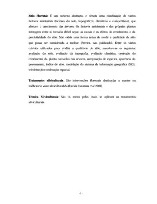 - 3 -
Sítio Florestal: É um conceito abstracto, e denota uma combinação de vários
factores ambientais (factores do solo, topográficos, climáticos e competitivos), que
afectam o crescimento das árvores. Os factores ambientais e das próprias plantas
interagem entre si, tornado difícil separ, as causas e os efeitos do crescimento, e da
produtividade do sítio. Não existe uma forma única de medir a qualidade de sítio
que possa ser considerada a melhor (Pereira, não publicado). Entre os vários
critérios utilizados para avaliar a qualidade de sítio, ressaltam-se os seguintes:
avaliação do solo, avaliação da topografia, avaliação climática, projecção do
crescimento da planta, tamanho das árvores, composição de espécies, aparência do
povoamento, índice de sítio, modelação do sistema de informação geográfica (SIG),
teledetecção e ordenação espacial.
Tratamentos silviculturais: São intervenções florestais destinadas a manter ou
melhorar o valor silvicultural da floresta (Louman et al, 2001).
Técnica Silviculturaia: São os meios pelas quais se aplicam os tratamentos
silviculturais.
 