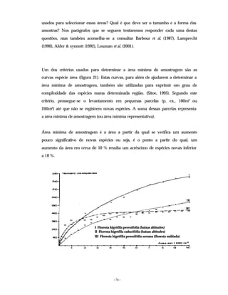 - 76 -
usados para seleccionar essas áreas? Qual é que deve ser o tamanho e a forma das
amostras? Nos parágrafos que se seguem tentaremos responder cada uma destas
questões, mas também aconselha-se a consultar Barbour et al, (1987), Lamprecht
(1990), Alder & synnott (1992), Louman et al, (2001).
Um dos critérios usados para determinar a área mínima de amostragem são as
curvas espécie área (figura 21). Estas curvas, para além de ajudarem a determinar a
área mínima de amostragem, também são utilizadas para exprimir om grau de
complexidade das espécies numa determinada região. (Sitoe, 1995). Segundo este
critério, prossegue-se o levantamento em pequenas parcelas (p. ex., 100m2 ou
200m2) até que não se registrem novas espécies. A soma dessas parcelas representa
a área mínima de amostragem (ou área mínima representativa).
Área mínima de amostragem é a área a partir da qual se verifica um aumento
pouco significativo de novas espécies ou seja, é o ponto a partir do qual, um
aumento da área em cerca de 10 % resulta um acréscimo de espécies novas inferior
a 10 %.
I Floresta higrófila perenifolia (baixas altitudes)
II Floresta higrófila caducifólia (baixas altitudes)
III Floresta higrófila perenifólia serrana (floresta nublada)
 