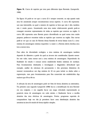 - 77 -
Figura 21. Curva de espécies por área para diferentes tipos florestais. (Lamprecht,
1990).
Da figura 16 pode–se ver que a curva (I) é sempre crescente, ou seja quanto mais
área for amostrada sempre encontraremos novas espécies. A curva (II) representa
um caso intermédio, no qual o número de espécies se bem que não é alto, também
não é muito pouco. Amostrando uma área maior relativamente grande pode-se
conseguir encontrar representantes de todas as espécies que ocorrem na região. A
curva (III) representa uma floresta pouco diversificada na qual numa área muito
pequena podem-se encontrar todas as espécies que ocorrem na região. Das curvas
pode-se ver que no caso de floresta densa húmida de terras baixas (cura I), a área
mínima de amostragem mínima requerida é a maior e a floresta aberta decídua seca
tem a menor área.
Para além da diversidade ecológica, a área mínima de amostragem também
depende do diâmetro a partir do qual as árvores são consideradas. Quanto menor
for este valor, tanto menor será a área mínima de amostragem. Dependendo da
finalidade do estudo é comum serem estabelecido limites mínimos de medição.
Para levantamentos destinados à investigação e diagnóstico silvicultural (por
exemplo, análise da estrutura do povoamento e dos processos dinâmicos do
mesmo) recomenda-se um dap mínimo de 10 cm para incluir os dados sobre a
regeneração, mas para levantamentos para fins comerciais são estabelecidos dap
maiores que 20 ou 40 cm.
A selecção da área de amostragem pode ser feita de forma aleatória ou sistemática.
No primeiro caso segundo Lamprecht (1990) faz-se a estratificação da área florestal
em seu conjunto, e em seguida faz-se um mapa reticulado representando as
possíveis áreas de amostragem em cada estrato, e finalmente faz-se a escolha
aleatória das área efectivas de amostragem. Porém, programas especiais de
computadores hoje em dia já permitem fazer uma distribuição aleatória das
amostras na área de estudo de forma rápida e simples.
 
