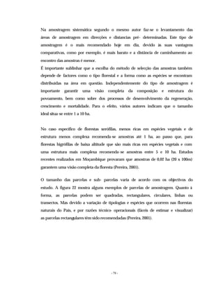 - 78 -
Na amostragem sistemática segundo o mesmo autor faz-se o levantamento das
áreas de amostragem em direcções e distancias pré- determinadas. Este tipo de
amostragem é o mais recomendado hoje em dia, devido às suas vantagens
comparativas, como por exemplo, é mais barato e a distância de caminhamento ao
encontro das amostras é menor.
É importante sublinhar que a escolha do método de selecção das amostras também
depende de factores como o tipo florestal e a forma como as espécies se encontram
distribuídas na área em questão. Independentemente do tipo de amostragem é
importante garantir uma visão completa da composição e estrutura do
povoamento, bem como sobre dos processos de desenvolvimento da regeneração,
crescimento e mortalidade. Para o efeito, vários autores indicam que o tamanho
ideal situa-se entre 1 a 10 ha.
No caso específico de florestas xerófilas, menos ricas em espécies vegetais e de
estrutura menos complexa recomenda-se amostras até 1 ha, ao passo que, para
florestas higrófilas de baixa altitude que são mais ricas em espécies vegetais e com
uma estrutura mais complexa recomenda-se amostras entre 5 e 10 ha. Estudos
recentes realizados em Moçambique provaram que amostras de 0,02 ha (20 x 100m)
garantem uma visão completa da floresta (Pereira, 2001).
O tamanho das parcelas e sub- parcelas varia de acordo com os objectivos do
estudo. A figura 22 mostra alguns exemplos de parcelas de amostragem. Quanto à
forma, as parcelas podem ser quadradas, rectangulares, circulares, linhas ou
transectos. Mas devido a variação de tipologias e espécies que ocorrem nas florestas
naturais do País, e por razões técnico- operacionais (fáceis de estimar e visualizar)
as parcelas rectangulares têm sido recomendadas (Pereira, 2001).
 