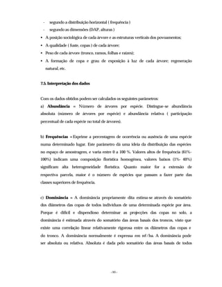 - 80 -
- segundo a distribuição horizontal ( frequência )
- segundo as dimensões (DAP, alturas )
• A posição sociológica de cada árvore e as estruturas verticais dos povoamentos;
• A qualidade ( fuste, copas ) de cada árvore;
• Peso de cada árvore (tronco, ramos, folhas e raízes);
• A formação de copa e grau de exposição à luz de cada árvore; regeneração
natural, etc.
7.5. Interpretação dos dados
Com os dados obtidos podem ser calculados os seguintes parâmetros:
a) Abundância = Número de árvores por espécie. Distingue-se abundância
absoluta (número de árvores por espécie) e abundância relativa ( participação
percentual de cada espécie no total de árvores).
b) Frequências =Exprime a percentagem de ocorrência ou ausência de uma espécie
numa determinado lugar. Este parâmetro dá uma ideia da distribuição das espécies
no espaço de amostragem, e varia entre 0 a 100 %. Valores altos de frequência (61%-
100%) indicam uma composição florística homogénea, valores baixos (1%- 40%)
significam alta heterogeneidade florística. Quanto maior for a extensão de
respectiva parcela, maior é o número de espécies que passam a fazer parte das
classes superiores de frequência.
c) Dominância = A dominância propriamente dita estima-se através do somatório
dos diâmetros das copas de todos indivíduos de uma determinada espécie por área.
Porque é difícil e dispendioso determinar as projecções das copas no solo, a
dominância é estimada através do somatório das áreas basais dos troncos, visto que
existe uma correlação linear relativamente rigorosa entre os diâmetros das copas e
do tronco. A dominância normalmente é expressa em m2/ha. A dominância pode
ser absoluta ou relativa. Absoluta é dada pelo somatório das áreas basais de todos
 
