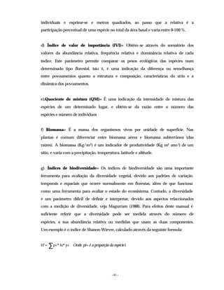 - 81 -
individuais e exprime-se e metros quadrados, ao passo que a relativa é a
participação percentual de uma espécie no total da área basal e varia entre 0-100 %.
d) Índice de valor de importância (IVI)= Obtêm-se através do somatório dos
valores da abundância relativa, frequência relativa e dominância relativa de cada
índice. Este parâmetro permite comparar os pesos ecológicos das espécies num
determinado tipo florestal, isto é, é uma indicação da diferença ou semelhança
entre povoamentos quanto a estrutura e composição, características do sítio e a
dinâmica dos povoamentos.
e).Quociente de mistura (QM)= É uma indicação da intensidade de mistura das
espécies de um determinado lugar, e obtém-se da razão entre o número das
espécies e número de indivíduos
f) Biomassa= É a massa dos organismos vivos por unidade de superfície. Nas
plantas é comum diferenciar entre biomassa aérea e biomassa subterrânea (das
raízes). A biomassa (Kg/m2) é um indicador de produtividade (Kg m
-2 ano-1) de um
sítio, e varia com a precipitação, temperatura, latitude e altitude.
g). Índices de biodiversidade= Os índices de biodiversidade são uma importante
ferramenta para avaliação da diversidade vegetal, devido aos padrões de variação
temporais e espaciais que ocorre normalmente em florestas, além de que funciona
como uma ferramenta para avaliar o estado do ecossistema. Contudo, a diversidade
é um parâmetro difícil de definir e interpretar, devido aos aspectos relaccionados
com a medição de diversidade, veja Magurram (1988). Para efeitos deste manual é
suficiente referir que a diversidade pode ser medida através do número de
espécies, a sua abundância relativa ou medidas que usam as duas componentes.
Um exemplo é o índice de Shanon-Wiever, calculado através da seguinte formula:
Onde: pi= é a proporção da espéciei
∑
= pi
ln*
*
pi
'
H
 