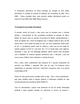 - 82 -
A continuação apresenta-se de forma resumida um exemplo de uma análise
silvicultural. O exemplo foi extraído do Relatório das Actividades de julho- AJU’s
(2001) . Outros exemplos sobre como proceder análises silviculturais podem ser
vistos em Cossa (1995), Sitoe (1996), Ribeiro (em pre.).
7.6. Exemplo de uma análise silvicultural
O presente estudo foi levado a cabo numa zona de transição entre o miombo
decíduo e seme-decíduo de alta precipitação localizada no planalto de Báruè,
distrito do mesmo nome ao noroeste da província de Manica, aproximadamente a
18.190 de latitude Sul e 33.240 de longitude Leste. A altitude média do sítio é de 556
metros sobre o nível médio das águas do mar, com uma temperatura media anual
de 230 C, precipitação media anual de 1591mm e solos com um teor médio de
matéria orgânica (1.4-3.6 %) e pH entre 4.8 e 7.4. O estudo tinha como objectivo
determinar o peso seco da Brachystegia spiciformis, espécie arbórea mais abundante
com a finalidade de construir equações alométricas entre o diâ metro e peso (do
tronco, ramos e folhas) e entre o diâmetro e o volume do tronco.
Para o efeito, foram estabelecidos dois transectos de 5 parcelas temporárias (10
parcelas) com 20X20m e separadas 20m uma da outra. Os transectos foram
estabelecidos na orientação Norte-Sul e Este-Oeste cruzando-se entre si na parcela
central (Figura 22 B).
Dentro de cada parcela foram ,medidos todos os dap 10cm, e foram identificadas
pelo nome cientifico todas as espécies arbóreas. A informação recolhida em cada
uma das parcelas esta resumida na tabela (Tabela 11).
Uma vez determinada a espécie mais abundante da área de estudo, (Brachystegia
spicifomis) o passo seguinte consistiu em seleccionar as árvores de amostra e
 