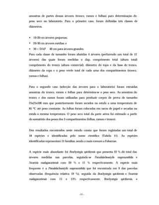 - 83 -
amostras de partes dessas árvores (tronco, ramos e folhas) para determinação do
peso seco no laboratório. Para o primeiro caso, foram definidas três classes de
diâmetros.
• 10-20 cm árvores pequenas;
• 20-30 cm árvores médias; e
• 30 < DAP 40 cm para árvores grandes.
Para cada classe de tamanho foram abatidas 4 árvores (perfazendo um total de 12
árvores) das quais foram medidas o dap, comprimento total (altura total)
comprimento do tronco (altura comercial), diâmetro do topo e da base do tronco,
diâmetro da copa e o peso verde total de cada uma dos compartimentos (tronco,
ramos e folhas).
Para o segundo caso (selecção das árvores para o laboratório) foram extraídas
amostras do tronco, ramos e folhas para determina-se o peso seco. As amostras do
tronco e dos ramos foram utilizadas para produzir corpos de prova de tamanho
25x25x100 mm que posteriormente foram secados na estufa a uma temperatura de
85 ºC até peso constante. As folhas foram colocadas em sacos de papel e secadas na
estufa à mesma temperatura. O peso seco total da parte aérea foi estimado a partir
do somatório dos pesos dos 3 compartimentos (folhas, ramos e tronco).
Dos resultados encontrados neste estudo consta que foram registadas um total de
18 espécies e identificadas pelo nome científico (Tabela 11). As espécies
identificadas representam 11 famílias, sendo a mais comum a Fabaceae.
A espécie mais abundante foi Brachystegia spiciformis que presenta 22 % do total das
árvores medidas nas parcelas, seguindo-se Pseudolachnostylis maprouneifolia e
Swartzia madagascariensis com 20 % e 11 % respectivamente. A espécie mais
frequente é a Pseudolachnostylis maprouneifolia que foi encontrada em 9 das parcelas
observadas (frequência relativa 19 %), seguida da Brachystegia spiciformis e Swartzia
madagascariensis com 15 e 13% respectivamente. Brachystegia spiciformis, e
 
