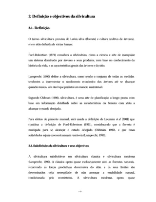 - 4 -
2. Definição e objectivos da silvicultura
2.1. Definição
O termo silvicultura provém do Latim silva (floresta) e cultura (cultivo de árvores),
e tem sido definida de várias formas:
Ford-Robertson (1971) considera a silvicultura, como a ciência e arte de manipular
um sistema dominado por árvores e seus produtos, com base no conhecimento da
história da vida, e as características gerais das árvores e do sítio.
Lamprecht (1990) define a silvicultura, como sendo o conjunto de todas as medidas
tendentes a incrementar o rendimento económico das árvores até se alcançar
quando menos, um nível que permita um maneio sustentável.
Segundo Oldman (1990), silvicultura, é uma arte de planificação a longo prazo, com
base em informação detalhada sobre as características da floresta com vista a
alcançar o estado desejado.
Para efeitos do presente manual, será usada a definição de Louman et al (2001) que
combina a definição de Ford-Robertson (1971), considerando que a floresta é
manejada para se alcançar o estado desejado (Oldman, 1990), e que essas
actividades sejam economicamente rentáveis (Lamprecht, 1990).
2.2. Subdivisões da silvicultura e seus objectivos
A silvicultura subdivide-se em silvicultura clássica e silvicultura moderna
(lamprecht, 1990). A clássica opera quase exclusivamente com as florestas naturais,
recorrendo as forças produtivas decorrentes do sítio, e os seus limites são
determinados pela necessidade de não ameaçar a estabilidade natural,
condicionada pelo ecossistema. A silvicultura moderna, opera quase
 