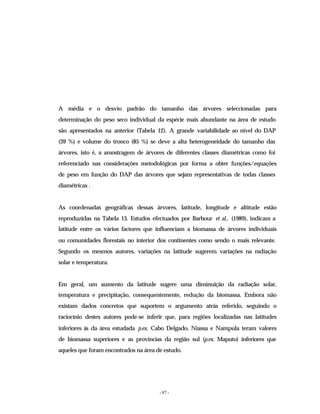 - 87 -
A média e o desvio padrão do tamanho das árvores seleccionadas para
determinação do peso seco individual da espécie mais abundante na área de estudo
são apresentados na anterior (Tabela 12). A grande variabilidade ao nível do DAP
(39 %) e volume do tronco (85 %) se deve a alta heterogeneidade do tamanho das
árvores, isto é, a amostragem de árvores de diferentes classes diamétricas como foi
referenciado nas considerações metodológicas por forma a obter funções/equações
de peso em função do DAP das árvores que sejam representativas de todas classes
diamétricas .
As coordenadas geográficas dessas árvores, latitude, longitude e altitude estão
reproduzidas na Tabela 13. Estudos efectuados por Barbour et al., (1989), indicam a
latitude entre os vários factores que influenciam a biomassa de árvores individuais
ou comunidades florestais no interior dos continentes como sendo o mais relevante.
Segundo os mesmos autores, variações na latitude sugerem variações na radiação
solar e temperatura.
Em geral, um aumento da latitude sugere uma diminuição da radiação solar,
temperatura e precipitação, consequentemente, redução da biomassa. Embora não
existam dados concretos que suportem o argumento atrás referido, seguindo o
raciocínio destes autores pode-se inferir que, para regiões localizadas nas latitudes
inferiores às da área estudada p.ex. Cabo Delgado, Niassa e Nampula teram valores
de biomassa superiores e as províncias da região sul (p.ex. Maputo) inferiores que
aqueles que foram encontrados na área de estudo.
 