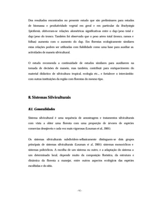 - 92 -
Dos resultados encontrados no presente estudo que são preliminares para estudos
de biomassa e produtividade vegetal em geral e em particular da Brachystegia
Spiciformis, obtiveram-se relações alométricas significativas entre o dap/peso total e
dap/peso do tronco. Também foi observado que o peso aéreo total (tronco, ramos e
folhas) aumenta com o aumento do dap. Em florestas ecologicamente similares
estas relações podem ser utilizadas com fiabilidade como uma base para auxiliar as
actividades de maneio silvicultural.
O estudo recomenda a continuidade de estudos similares para auxiliarem na
tomada de decisões de maneio, mas também, contribuir para enriquecimento do
material didáctico de silvicultura tropical, ecologia etc.., e fortalecer o intercâmbio
com outras instituições da região com florestas do mesmo tipo.
8. Sistemas Silviculturais
8.1. Generalidades
Sistema silvicultural é uma sequência de amostragens e tratamentos silviculturais
com vista a obter uma floresta com uma proporção de árvores de espécies
comercias desejáveis e cada vez mais vigorosas (Louman et al., 2001).
Os sistemas silviculturais subdividem-seBasicamente distinguem-se dois grupos
principais de sistemas silviculturais (Louman et al., 2001): sistemas monocíclicos e
sistemas policíclicos. A escolha de um sistema ou outro, e a adaptação do sistema a
um determinado local, depende muito da composição florística, da estrutura e
dinâmica da floresta a manejar, entre outros aspectos ecológicos das espécies
escolhidas e do sitio.
 