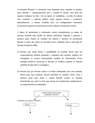 - 93 -
O inventário florestal é a ferramenta mais importante para responder às questões
atrás referidas, e consequentemente para a tomada de decisão. Para alem dos
aspectos ecológicos do sitio e da (s) espécie (s) escolhida(s), a escolha do sistema
deve considerar o ambiente político, social, aspectos técnicos e económicos.
Resumidamente, o sistema escolhido deve ser ecologicamente sustentável,
tecnicamente exequível, economicamente viável, cultural e socialmente aceitável.
A figura 26 apresentado à continuação, mostra resumidamente as etapas do
processo decisório para escolha do sistema silvicultural. Segundo o esquema, o
primeiro passo consiste na avaliação das espécies e estrutura do povoamento
florestal. A partir dos dados do inventário faz-se a distinção entre os dois tipos de
florestas (Lamprecht 1990):
(1) florestas cujo estado oferece a possibilidade de transição directa para um
empreendimento florestal sustentado e adequado para produzir madeira. Por
conseguinte, se tornam desnecessárias medidas de domesticação. Como
exemplos podem-se mencionar as florestas de coníferas tropicais, as florestas
paludosas de água doce e os mangais e;
(2) florestas que por diversas razões se revelam inadequadas para uma transição
directa para uma produção natural sustentada de madeira. Nestes casos o
primeiro passo para iniciar o maneio florestal consiste na chamada
domesticação que pode ser feita quer através da transformação (melhoramento
ou enriquecimento) ou substituição.
Viabilidade como objectivo económico
Avaliação dopovoamento actual
(composição e estrutura)
Suficiente Insuficiente
 