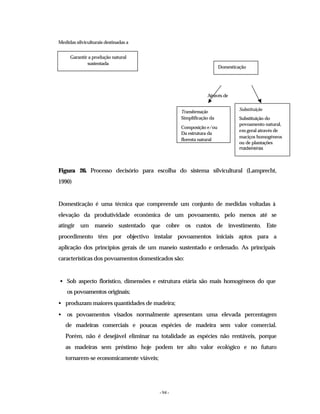 - 94 -
Medidas silviculturais destinadas a
Através de
Figura 26. Processo decisório para escolha do sistema silvicultural (Lamprecht,
1990)
Domesticação é uma técnica que compreende um conjunto de medidas voltadas à
elevação da produtividade económica de um povoamento, pelo menos até se
atingir um maneio sustentado que cobre os custos de investimento. Este
procedimento têm por objectivo instalar povoamentos iniciais aptos para a
aplicação dos princípios gerais de um maneio sustentado e ordenado. As principais
características dos povoamentos domesticados são:
• Sob aspecto florístico, dimensões e estrutura etária são mais homogéneos do que
os povoamentos originais;
• produzam maiores quantidades de madeira;
• os povoamentos visados normalmente apresentam uma elevada percentagem
de madeiras comerciais e poucas espécies de madeira sem valor comercial.
Porém, não é desejável eliminar na totalidade as espécies não rentáveis, porque
as madeiras sem préstimo hoje podem ter alto valor ecológico e no futuro
tornarem-se economicamente viáveis;
Garantir a produção natural
sustentada
Domesticação
Transformação
Simplificação da
Composição e/ou
Da estrutura da
floresta natural
Substituição
Substituição do
povoamento natural,
em geral através de
maciços homogéneos
ou de plantações
madeireiras
 