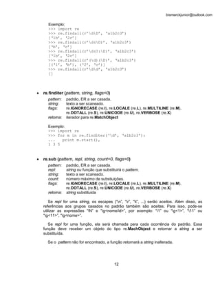 bismarckjunior@outlook.com

      Exemplo:
      >>> import re
      >>> re.findall(r’dD’, ‘a1b2c3’)
      [‘1b’, ‘2c’]
      >>> re.findall(r’d(D)’, ‘a1b2c3’)
      [‘b’, ‘c’]
      >>> re.findall(r’d(?:D)’, ‘a1b2c3’)
      [‘1b’, ‘2c’]
      >>> re.findall(r’(d)(D)’, ‘a1b2c3’)
      [(‘1’, ‘b’), (‘2’, ‘c’)]
      >>> re.findall(r’dd’, ‘a1b2c3’)
      []



•   re.finditer (pattern, string, flags=0)
      pattern:   padrão, ER a ser casada.
      string:    texto a ser scaneado.
      flags:     re.IGNORECASE (re.I), re.LOCALE (re.L), re.MULTILINE (re.M),
                 re.DOTALL (re.S), re.UNICODE (re.U), re.VERBOSE (re.X)
      retorna:   iterador para re.MatchObject

      Exemplo:
      >>> import re
      >>> for m in re.finditer(‘d’, ‘a1b2c3’):
      ...   print m.start(),
      1 3 5


•   re.sub (pattern, repl, string, count=0, flags=0)
      pattern:   padrão, ER a ser casada.
      repl:      string ou função que substituirá o pattern.
      string:    texto a ser scaneado.
      count:     número máximo de substiuições.
      flags:     re.IGNORECASE (re.I), re.LOCALE (re.L), re.MULTILINE (re.M),
                 re.DOTALL (re.S), re.UNICODE (re.U), re.VERBOSE (re.X)
      retorna:   string substituida

        Se repl for uma string, os escapes (“n”, “r”, “t”, ...) serão aceitos. Além disso, as
    referências aos grupos casados no padrão também são aceitas. Para isso, pode-se
    utilizar as expressões “N” e “g<nome/id>”, por exemplo: “1” ou “g<1>”, “11” ou
    “g<11>”, “g<nome>”.

       Se repl for uma função, ela será chamada para cada ocorrência do padrão. Essa
    função deve receber um objeto do tipo re.MachObject e retornar a string a ser
    substituída.

      Se o pattern não for encontrado, a função retornará a string inalterada.




                                             12
 