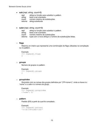 Bismarck Gomes Souza Júnior


         •   sub (repl, string, count=0)
               repl:      string ou função para substituir o pattern.
               string:    texto a ser scaneado.
               count:     número máximo de substiuições.
               retorna:   string substituida


         •   subn (repl, string, count=0)
               repl:      string ou função para substituir o pattern.
               string:    texto a ser scaneado.
               count:     número máximo de substiuições.
               retorna:   tupla com a nova string e o número de substituições feitas.


         o flags
                Retorna um inteiro que representa uma combinação de flags utilizadas na compilação
             ou no pattern.

               Exemplo:
               >>> regexobj.flags
               0


         o groups
               Número de grupos no pattern.

               Exemplo:
               >>> regexobj.groups
               2


         o groupindex
                Dicionário com os nomes dos grupos definidos por “(?P<nome>)”, onde a chave é o
             “nome” e o valor é o número do grupo.

               Exemplo:
               >>> regexobj.groupindex
               {‘nome’: 2}


         o pattern
               Padrão (ER) a partir do qual foi compilado.

               Exemplo:
               >>> regexobj.pattern
               '(d)(?P<nome>D)'




                                                      15
 