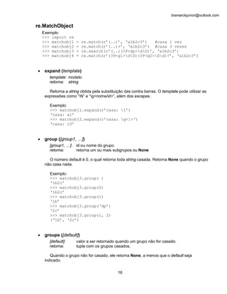 bismarckjunior@outlook.com

re.MatchObject
    Exemplo:
    >>> import re
    >>> matchobj1     =   re.match(r’(..)’, ‘a1b2c3’)   #casa 1 vez
    >>> matchobj2     =   re.match(r’(..)+’, ‘a1b2c3’) #casa 3 vezes
    >>> matchobj3     =   re.search(r’(..)(?P<dp>dD)’, ‘a1b2c3’)
    >>> matchobj4     =   re.match(r’(?P<g1>dD)(?P<g2>Dd)?’, ‘a1b2c3’)


•    expand (template)
       template: modelo
       retorna: string

       Retorna a string obtida pela substituição das contra barras. O template pode utilizar as
     expressões como “N” e “g<nome/id>”, além dos escapes.

       Exemplo:
       >>> matchobj1.expand(r’casa: 1’)
       ‘casa: a1’
       >>> matchobj2.expand(r’casa: g<1>‘)
       ‘casa: c3’


•    group ([group1, …])
       [group1, …]: id ou nome do grupo.
       retorna:     retorna um ou mais subgrupos ou None

       O número default é 0, o qual retorna toda string casada. Retorna None quando o grupo
     não casa nada.

       Exemplo:
       >>> matchobj3.group( )
       ‘1b2c’
       >>> matchobj3.group(0)
       ‘1b2c’
       >>> matchobj3.group(1)
       ‘1b’
       >>> matchobj3.group(‘dp’)
       ‘2c’
       >>> matchobj3.group(1, 2)
       (‘1b’, ‘2c’)


•    groups ([default])
       [default]:     valor a ser retornado quando um grupo não for casado.
       retorna:       tupla com os grupos casados.

        Quando o grupo não for casado, ele retorna None, a menos que o default seja
     indicado.


                                             16
 