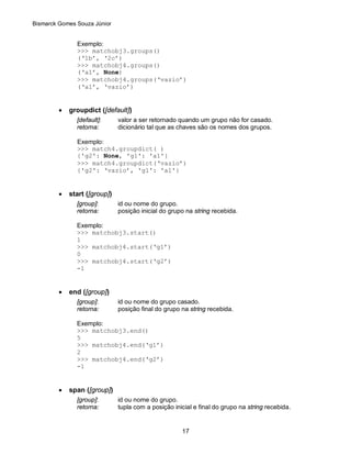 Bismarck Gomes Souza Júnior


               Exemplo:
               >>> matchobj3.groups()
               (‘1b’, ‘2c’)
               >>> matchobj4.groups()
               (‘a1’, None)
               >>> matchobj4.groups(‘vazio’)
               (‘a1’, ‘vazio’)


         •   groupdict ([default])
               [default]:      valor a ser retornado quando um grupo não for casado.
               retorna:        dicionário tal que as chaves são os nomes dos grupos.

               Exemplo:
               >>> match4.groupdict( )
               {'g2': None, 'g1': 'a1'}
               >>> match4.groupdict(‘vazio’)
               {'g2': ‘vazio’, 'g1': 'a1'}


         •   start ([group])
               [group]:        id ou nome do grupo.
               retorna:        posição inicial do grupo na string recebida.

               Exemplo:
               >>> matchobj3.start()
               1
               >>> matchobj4.start(‘g1’)
               0
               >>> matchobj4.start(‘g2’)
               -1


         •   end ([group])
               [group]:        id ou nome do grupo casado.
               retorna:        posição final do grupo na string recebida.

               Exemplo:
               >>> matchobj3.end()
               5
               >>> matchobj4.end(‘g1’)
               2
               >>> matchobj4.end(‘g2’)
               -1


         •   span ([group])
               [group]:        id ou nome do grupo.
               retorna:        tupla com a posição inicial e final do grupo na string recebida.


                                                      17
 