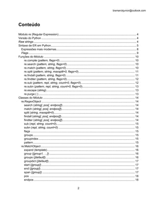 bismarckjunior@outlook.com




Conteúdo
Módulo re (Regular Expression) ..................................................................................................... 4
Versão do Python ........................................................................................................................... 4
Raw strings ..................................................................................................................................... 4
Sintaxe de ER em Python............................................................................................................... 5
  Expressões mais modernas........................................................................................................ 8
  Flags ............................................................................................................................................ 9
Funções do Módulo ...................................................................................................................... 10
     re.compile (pattern, flags=0) ................................................................................................. 10
     re.search (pattern, string, flags=0) ........................................................................................ 10
     re.match (pattern, string, flags=0) ......................................................................................... 10
     re.split (pattern, string, maxsplit=0, flags=0) ......................................................................... 11
     re.findall (pattern, string, flags=0) ......................................................................................... 11
     re.finditer (pattern, string, flags=0) ........................................................................................ 12
     re.sub (pattern, repl, string, count=0, flags=0) ...................................................................... 12
     re.subn (pattern, repl, string, count=0, flags=0) .................................................................... 13
     re.escape (string)................................................................................................................... 13
     re.purge ( ) ............................................................................................................................. 13
Classes do Módulo ....................................................................................................................... 14
  re.RegexObject ......................................................................................................................... 14
     search (string[, pos[, endpos]]).............................................................................................. 14
     match (string[, pos[, endpos]])............................................................................................... 14
     split (string, maxsplit=0)......................................................................................................... 14
     findall (string[, pos[, endpos]]) ............................................................................................... 14
     finditer (string[, pos[, endpos]]).............................................................................................. 14
     sub (repl, string, count=0)...................................................................................................... 15
     subn (repl, string, count=0) ................................................................................................... 15
     flags ....................................................................................................................................... 15
     groups .................................................................................................................................... 15
     groupindex ............................................................................................................................. 15
     pattern .................................................................................................................................... 15
  re.MatchObject .......................................................................................................................... 16
     expand (template).................................................................................................................. 16
     group ([group1, …]) ............................................................................................................... 16
     groups ([default]) ................................................................................................................... 16
     groupdict ([default])................................................................................................................ 17
     start ([group]) ......................................................................................................................... 17
     end ([group]) .......................................................................................................................... 17
     span ([group]) ........................................................................................................................ 17
     pos ........................................................................................................................................ 18
     endpos ................................................................................................................................... 18

                                                                          2
 