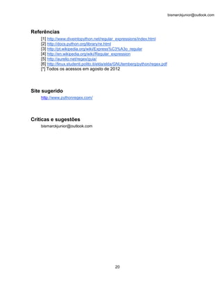 bismarckjunior@outlook.com



Referências
    [1] http://www.diveintopython.net/regular_expressions/index.html
    [2] http://docs.python.org/library/re.html
    [3] http://pt.wikipedia.org/wiki/Express%C3%A3o_regular
    [4] http://en.wikipedia.org/wiki/Regular_expression
    [5] http://aurelio.net/regex/guia/
    [6] http://linux.studenti.polito.it/elda/elda/GNUtemberg/python/regex.pdf
    [*] Todos os acessos em agosto de 2012




Site sugerido
    http://www.pythonregex.com/




Críticas e sugestões
    bismarckjunior@outlook.com




                                              20
 