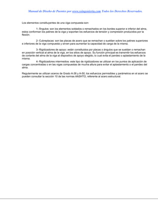 Manual de Diseño de Puentes por www.ssingenieria.com Todos los Derechos Reservados.
Los elementos constituyentes de una viga compuesta son:
1- Ángulos: son los elementos soldados o remachados en los bordes superior e inferior del alma,
estos conforman los patines de la viga y soportan los esfuerzos de tensión y compresión producidos por la
flexión.
2- Cubreplacas: son las placas de acero que se remachan o sueldan sobre los patines superiores
e inferiores de la viga compuesta y sirven para aumentar la capacidad de carga de la misma.
3- Rigidizadores de apoyo: están constituidos por placas o ángulos que se sueldan o remachan
en posición vertical al alma de la viga, en los sitios de apoyo. Su función principal es transmitir los esfuerzos
de cortante del alma de la viga al dispositivo de apoyo elegido, lo cual evita el pandeo o aplastamiento de la
misma.
4- Rigidizadores intermedios: este tipo de rigidizadores se utilizan en los puntos de aplicación de
cargas concentradas o en las vigas compuestas de mucha altura para evitar el aplastamiento o el pandeo del
alma.
Regularmente se utilizan aceros de Grado A-36 y A-50, los esfuerzos permisibles y parámetros en el acero se
pueden consultar la sección 10 de las normas AASHTO, referente al acero estructural.
 