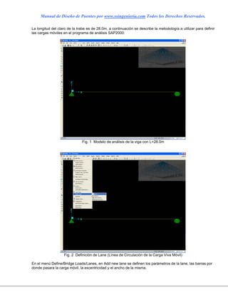 Manual de Diseño de Puentes por www.ssingenieria.com Todos los Derechos Reservados.
La longitud del claro de la trabe es de 28.0m, a continuación se describe la metodología a utilizar para definir
las cargas móviles en el programa de análisis SAP2000:
Fig. 1 Modelo de análisis de la viga con L=28.0m
Fig. 2 Definición de Lane (Línea de Circulación de la Carga Viva Móvil)
En el menú Define/Bridge Loads/Lanes, en Add new lane se definen los parámetros de la lane, las barras por
donde pasara la carga móvil, la excentricidad y el ancho de la misma.
 