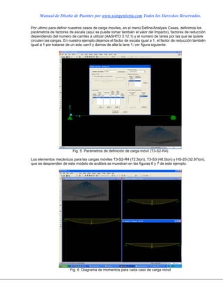 Manual de Diseño de Puentes por www.ssingenieria.com Todos los Derechos Reservados.
Por ultimo para definir nuestros casos de carga moviles, en el menú Define/Analysis Cases, definimos los
parámetros de factores de escala (aquí se puede tomar también el valor del Impacto), factores de reducción
dependiendo del numero de carriles a utilizar (AASHTO 3.12.1) y el numero de lanes por las que se quiere
circulen las cargas. En nuestro ejemplo dejamos el factor de escala igual a 1, el factor de reducción también
igual a 1 por tratarse de un solo carril y damos de alta la lane 1; ver figura siguiente:
Fig. 5 Parámetros de definición de carga móvil (T3-S2-R4)
Los elementos mecánicos para las cargas móviles T3-S2-R4 (72.5ton), T3-S3 (48.5ton) y HS-20 (32.67ton),
que se desprenden de este modelo de análisis se muestran en las figuras 6 y 7 de este ejemplo:
Fig. 6 Diagrama de momentos para cada caso de carga móvil
 