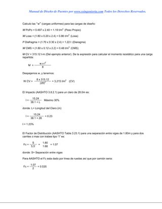 Manual de Diseño de Puentes por www.ssingenieria.com Todos los Derechos Reservados.
Calculo las “w” (cargas uniformes) para las cargas de diseño:
W PoPo = 0.497 x 2.40 = 1.19 t/m2
(Peso Propio)
W Losa = (1.80 x 0.20 x 2.4) = 0.86 t/m2
(Losa)
P Diafragma = (1.70 x 0.30 x 2.4) = 1.22 t (Diaragma)
W CMS = (1.80 x 0.12 x 2.2) = 0.48 t/m2
(CMS)
M CV = 315.12 t-m (Del ejemplo anterior). De la expresión para calcular el momento isostático para una carga
repartida:
w x l2
M =
8
Despejamos w, y tenemos:
8 x 315.12
W CV =
(28)2 = 3.215 t/m2
(CV)
El Impacto (AASHTO 3.8.2.1) para un claro de 28.0m es:
15.24
I =
38.1 + L
Máximo 30%
donde: L= Longitud del Claro (m)
15.24
I =
38.1 + 28
= 0.23
I = 1.23%
El Factor de Distribución (AASHTO Tabla 3.23.1) para una separación entre vigas de 1.80m y para dos
carriles o mas con trabes tipo “Ι” es:
S 1.80
Fc =
5.5’
=
1.68
= 1.07
donde: S= Separación entre vigas
Para AASHTO el Fc esta dado por línea de ruedas así que por camión seria:
1.07
Fc =
2
= 0.535
 