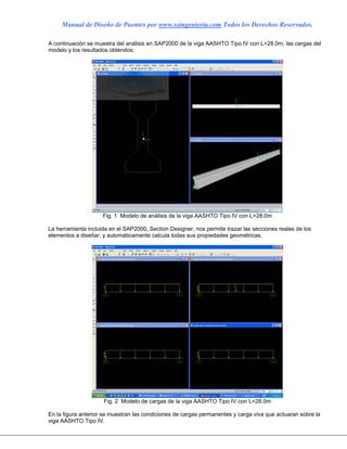 Manual de Diseño de Puentes por www.ssingenieria.com Todos los Derechos Reservados.
A continuación se muestra del análisis en SAP2000 de la viga AASHTO Tipo IV con L=28.0m, las cargas del
modelo y los resultados obtendos:
Fig. 1 Modelo de análisis de la viga AASHTO Tipo IV con L=28.0m
La herramienta incluida en el SAP2000, Section Designer, nos permite trazar las secciones reales de los
elementos a diseñar, y automáticamente calcula todas sus propiedades geométricas.
Fig. 2 Modelo de cargas de la viga AASHTO Tipo IV con L=28.0m
En la figura anterior se muestran las condiciones de cargas permanentes y carga viva que actuaran sobre la
viga AASHTO Tipo IV.
 
