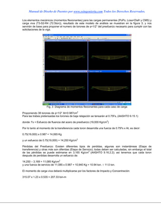 Manual de Diseño de Puentes por www.ssingenieria.com Todos los Derechos Reservados.
Los elementos mecánicos (momentos flexionantes) para las cargas permanentes (PoPo, Losa+Diafr y CMS) y
carga viva (T3-S2-R4 (72.5ton)), resultado de este modelo de análisis se muestran en la figura 3; y nos
servirán de base para proponer el numero de torones de φ=1/2” del presfuerzo necesario para cumplir con las
solicitaciones de la viga.
Fig. 3 Diagrama de momentos flexionantes para cada caso de carga
Proponiendo 38 torones de φ=1/2” At=0.987cm2
Para las trabes pretensadas los torones de baja relajación se tensarán al 0.75f’s, (AASHTO 9.15.1)
donde: f’s = Esfuerzo de fluencia del acero de presfuerzo (19,000 Kg/cm2
)
Por lo tanto al momento de la transferencia cada toron desarrolla una fuerza de 0.75f’s x At, es decir:
0.75(19,000) x 0.987 = 14,065 Kg
y un esfuerzo de 0.75(19,000) = 14,250 Kg/cm2
Pérdidas del Presfuerzo: Existen diferentes tipos de perdidas, algunas son instantáneas (Etapa de
transferencia) y otras más son diferidas (Etapa de Servicio); todas deben ser calculadas, sin embargo el total
de las pérdidas se puede estimarse en 3,165 Kg/cm2
(AASHTO 9.16.2.2); así tenemos que cada toron
después de perdidas desarrolla un esfuerzo de:
14,250 – 3,169 = 11,085 Kg/cm2
y una fuerza de servicio de 11,085 x 0.987 = 10,940 Kg = 10.94 ton. Y 11.0 ton.
El momento de carga viva deberá multiplicarse por los factores de Impacto y Concentración:
315.07 x 1.23 x 0.535 = 207.33 ton-m
 