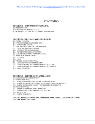 Manual de Diseño de Puentes por www.ssingenieria.com Todos los Derechos Reservados.
CONTENIDO
SECCION 1 – INFORMACION GENERAL
1.0 INTRODUCCION
1.1 CONSIDERACIONES GENERALES
1.2 DEMANDAS DEL DISEÑO, REVISION Y APROBACION
SECCION 2 – PRELIMINARES DEL DISEÑO
2.0 TIPO DE PUENTES
2.1 ESTUDIOS PRELIMINARES DEL SITIO
2.1.1 ANALISIS DE COSTOS
2.2 ANALISIS DE ESTUDIO DE CIMENTACION
2.2.1 ZAPATAS (SPREAD FOOTINGS)
2.2.2 PILOTES (PILE FOUNDATIONS)
2.2.3 PILASTRONES (DRILLED SHAFTS)
2.3 ANALISIS DE ESTUDIO TOPOHIDRAULICO
2.4. TIPOS DE SUBESTRUCTURA
2.4.1 ESTRIBOS
2.4.2 PILAS
2.5 TIPOS DE SUPERESTRUCTURA
2.5.1 LOSAS DE CONCRETO REFORZADO
2.5.2 TRABES DE CONCRETO PRESFORZADO TIPO CAJON
2.5.3 TRABES DE CONCRETO PRESFORZADO TIPO AASHTO
2.5.4 VIGAS DE ACERO
SECCION 3 – EJEMPLOS DE APLICACION
3.0 CARACTERISTICAS DEL PUENTE
3.1 SUPERETRUCTURA
3.1.1 MOMENTOS Y CORTANTES POR CARGA VIVA MOVIL
3.1.2 DISEÑO DE TRABES DE CONCRETO PRESFORZADO AASHTO TIPO IV
3.1.3 DISEÑO DE VIGAS DE ACERO Y CONECTORES DE CORTANTE
3.2 SUBESTRUCTURA
3.2.1 DISEÑO DE ESTRIBOS TIPO CABALLETE
3.2.1 DISEÑO DE PILAS RECTANGULARES HUECAS
3.3 CIMENTACION
3.3.1 DISEÑO DE ZAPATA
ANEXO A. MODELO CON SÓLIDOS Y PRESFUERZO DE TRABE AASHTO TIPO IV VARIOS
ANEXO B. MODELOS VARIOS
 