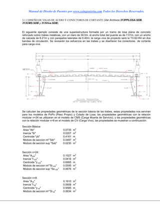 Manual de Diseño de Puentes por www.ssingenieria.com Todos los Derechos Reservados.
3.1.3 DISEÑO DE VIGAS DE ACERO Y CONECTORES DE CORTANTE (Ver Archivos 313PPLOSA.SDB,
313CMS.SDB y 313Viva.SDB)
El siguiente ejemplo consiste de una superestructura formada por un tramo de losa plana de concreto
reforzado sobre trabes metálicas, con un claro de 34.0m, el ancho total del puente es de 7.01m, con un ancho
de calzada de 6.21m y con parapetos laterales de 0.40m; la carga viva de proyecto será la T3-S2-R4 en dos
bandas de circulación. Se revisarán los esfuerzos en las trabes y se diseñaran los conectores de cortante
para carga viva.
Se calculan las propiedades geométricas de la sección básica de las trabes, estas propiedades nos serviran
para los modelos de PoPo (Peso Propio) y Colado de Losa; las propiedades geométricas con la relación
modular n=24 se utilizaran en el modelo de CMS (Carga Muerta de Servicio); y las propiedades geométricas
con la relación modular n=8 en el modelo de CV (Carga Viva), las propiedades se muestran a continuación:
Sección Básica:
Area "Ab" 0.0735 m2
Inercia "Ib" 0.0207 m4
Centroide "yb" 0.4161 m
Modulo de seccion inf "Sib" 0.0497 m3
Modulo de seccion sup "Ssb" 0.0230 m3
Sección n=24:
Area "An24" 0.1027 m2
Inercia "I n24" 0.0416 m4
Centroide "y n24" 0.6995 m
Modulo de seccion inf "Si n24" 0.0595 m3
Modulo de seccion sup "Ss n24" 0.0676 m3
Sección n=8:
Area "An8" 0.1610 m2
Inercia "I n8" 0.0608 m4
Centroide "y n8" 0.9585 m
Modulo de seccion inf "Si n8" 0.0634 m3
 