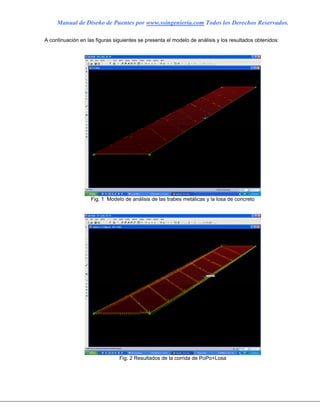 Manual de Diseño de Puentes por www.ssingenieria.com Todos los Derechos Reservados.
A continuación en las figuras siguientes se presenta el modelo de análisis y los resultados obtenidos:
Fig. 1 Modelo de análisis de las trabes metálicas y la losa de concreto
Fig. 2 Resultados de la corrida de PoPo+Losa
 