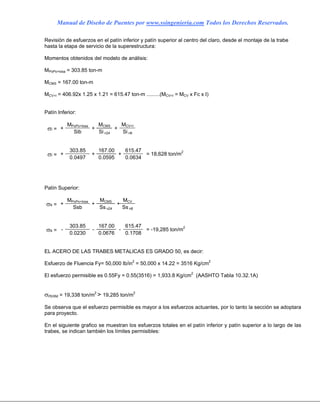 Manual de Diseño de Puentes por www.ssingenieria.com Todos los Derechos Reservados.
Revisión de esfuerzos en el patín inferior y patín superior al centro del claro, desde el montaje de la trabe
hasta la etapa de servicio de la superestructura:
Momentos obtenidos del modelo de análisis:
MPoPo+losa = 303.85 ton-m
MCMS = 167.00 ton-m
MCV+I = 406.92x 1.25 x 1.21 = 615.47 ton-m .........(MCV+I = MCV x Fc x I)
Patín Inferior:
MPoPo+losa MCMS MCV+I
σi = +
Sib
+
Si n24
+
Si n8
303.85 167.00 615.47
σi = +
0.0497
+
0.0595
+
0.0634
= 18,628 ton/m2
Patín Superior:
MPoPo+losa MCMS MCV
σs = +
Ssb
+
Ss n24
+
Ss n8
303.85 167.00 615.47
σs = -
0.0230
-
0.0676
-
0.1708
= -19,285 ton/m2
EL ACERO DE LAS TRABES METALICAS ES GRADO 50, es decir:
Esfuerzo de Fluencia Fy= 50,000 lb/in2
= 50,000 x 14.22 = 3516 Kg/cm2
El esfuerzo permisible es 0.55Fy = 0.55(3516) = 1,933.8 Kg/cm2
(AASHTO Tabla 10.32.1A)
σPERM = 19,338 ton/m2
> 19,285 ton/m2
Se observa que el esfuerzo permisible es mayor a los esfuerzos actuantes, por lo tanto la sección se adoptara
para proyecto.
En el siguiente grafico se muestran los esfuerzos totales en el patín inferior y patín superior a lo largo de las
trabes, se indican también los límites permisibles:
 