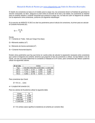 Manual de Diseño de Puentes por www.ssingenieria.com Todos los Derechos Reservados.
El diseño de conectores se basa en el modelo para la carga viva, los conectores tienen la finalidad de garantizar la
sección compuesta, es decir, asegurar la unión entre el concreto de la losa y las trabes; los conectores se diseñan
para el cortante rasante o cortante horizontal que produce la carga viva, se trata de cubrir el diagrama de cortante
con la separación entre conectores, conforme a la siguiente metodología:
En la sección de AASHTO 10.38.2 se citan los parámetros para el cálculo de conectores, el primer paso es calcular
el Cortante Horizontal (Sr).
Vr Q
Sr =
Ix
Donde:
Vr = Cortante en Trabe - Solo por Carga Viva (kips)
Q = Momento estático (in3
)
Ix = Momento de Inercia centroidal (in4
)
Sr = Cortante Horizontal (kips/in)
Existen otros parámetros que hay que tomar en cuenta antes de calcular la separación necesaria entre conectores
que cubran el diagrama de cortante, tenemos que proponer el tipo de conectores a utilizar, los tipo Nelson o los de
Canal, con eso se puede determinar la constante Zr Basada en el # Ciclos, para conectores tipo Nelson podemos
utilizar los siguientes valores:
Zr en Lbs Ciclos
Tipo 100,000 500,000 2,000,000 > 2,000,000
5/8 in 5,078 4,141 3,066 2,148
3/4 in 7,312 5,962 4,416 3,094
7/8 in 9,953 8,116 6,010 4,211
Para conectores tipo Canal:
Zr = B x w…. (Lbs)
w = Longitud del conector (in)
Para los valores de B podemos utilizar la siguiente tabla:
Ciclos B
100,000 4,000
500,000 3,000
2,000,000 2,400
> 2,000,000 2,100
Zr = En ambos casos significa la resistencia al cortante por conector (lbs)
 