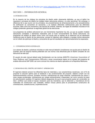 Manual de Diseño de Puentes por www.ssingenieria.com Todos los Derechos Reservados.
SECCION 1 – INFORMACION GENERAL
1.0 INTRODUCCION
En la mayoría de los códigos los principios de diseño están claramente definidos, ya que al definir los
requisitos y principios de diseño los códigos tratan estructuras enteras y no sólo secciones. Sin embargo, a
diferencia de lo que ocurre con los principios, los procedimientos de dimensionamiento y los procedimientos
de verificación se concentran en secciones, y se realizan diferentes verificaciones para las diferentes
acciones, tales como los momentos y las fuerzas de cortante. Además, las reglas de detallado incluidas en los
códigos pretenden garantizar la seguridad global de las estructuras.
Los programas de análisis estructural son una herramienta importante hoy día, ya que se pueden modelar
estructuras completas o elementos medulares para el buen funcionamiento de dichas estructuras; los
programas de análisis se deben tomar como una ayuda para la rapidez de la obtención de los elementos
mecánicos para el diseño de las estructuras, aunque el ingeniero esta obligado a manejar dichos elementos
con el criterio de optimizar el diseño y consciente de que los resultados son aproximadamente los esperados.
1.1 CONSIDERACIONES GENERALES
Los valores de diseño y prácticas incluidas en este manual deberán considerarse una ayuda para el diseño de
puentes; pero de ninguna manera pretenden ser una norma o las directrices para el diseño completo de una
estructura de este tipo.
El usuario de este manual deberá estar familiarizado con las normas AASHTO (American Association of
State Highway and Transportation Officials) y tener conocimiento básico en el manejo del programa de
análisis estructural SAP 2000; así como conocer los criterios de diseño aplicados en la Republica Mexicana.
1.2 DEMANDAS DEL DISEÑO, REVISION Y APROBACION
El ingeniero deberá conocer los diferentes tipos de materiales y sus características mecánicas, con el fin de
proponer la solución óptima para el obstáculo o las condicionantes del proyecto. Deberá cumplir con los
dimensionamientos mínimos, armados mínimos, solicitaciones de carga máximas, solicitaciones por sismo u
otras cargas accidentales, solicitaciones por cargas extraordinarias o especiales; así como conocer los tipos
de estructuración posibles. El ingeniero deberá asegurarse de que lo que proyecte pueda ser construible, es
decir, certificar que existe el equipo necesario para las maniobras, que la obtención y manufactura de los
materiales de construcción sea costeable, realizar incluso planos para el procedimiento constructivo de
cimentaciones, subestructuras y superestructuras.
 