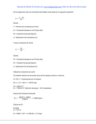 Manual de Diseño de Puentes por www.ssingenieria.com Todos los Derechos Reservados.
Así la separación para los conectores tipo Nelson esta dada por la siguiente expresión:
n Zr
s =
Sr
Donde:
n = Numero de conectores por linea.
Zr = Constante basada en el # Ciclos (lbs)
Sr = Cortante Horizontal (kips/in)
s = Separación de Conectores (in)
Y para conectores de Canal:
Zr
s =
Sr
Donde:
Zr = Constante basada en el # Ciclos (lbs)
Sr = Cortante Horizontal (kips/in)
s = Separación de Conectores (in)
Utilizando conectores de canal:
El cortante máximo se encuentra cerca de los apoyos y tiene un valor de:
Vr= 55.1 t ; Factorizando por el Impacto
55.1 x 1.21 = 66.7 t = 146.67 kips
Q = 1458.5 in3
Ix = 71594.8 in4
(Sección del apoyo – Sin Cubreplaca)
Calculo del Cortante Horizontal:
146.67 x 1458.5
Sr =
71594.8
= 2.988 kips/in
Calculo de Zr:
B=4000
w = 7.87 in
Zr = 4000 x 7.87 = 31,480 lbs = 31.5 kips
 