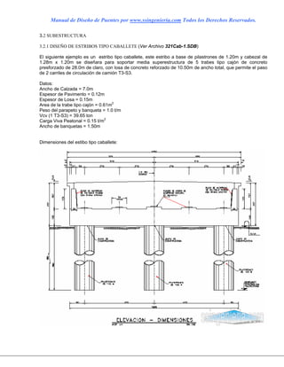 Manual de Diseño de Puentes por www.ssingenieria.com Todos los Derechos Reservados.
3.2 SUBESTRUCTURA
3.2.1 DISEÑO DE ESTRIBOS TIPO CABALLETE (Ver Archivo 321Cab-1.SDB)
El siguiente ejemplo es un estribo tipo caballete, este estribo a base de pilastrones de 1.20m y cabezal de
1.28m x 1.20m se diseñara para soportar media superestructura de 5 trabes tipo cajón de concreto
presforzado de 28.0m de claro, con losa de concreto reforzado de 10.50m de ancho total, que permite el paso
de 2 carriles de circulación de camión T3-S3.
Datos:
Ancho de Calzada = 7.0m
Espesor de Pavimento = 0.12m
Espesor de Losa = 0.15m
Area de la trabe tipo cajón = 0.61m2
Peso del parapeto y banqueta = 1.0 t/m
Vcv (1 T3-S3) = 39.65 ton
Carga Viva Peatonal = 0.15 t/m2
Ancho de banquetas = 1.50m
Dimensiones del estibo tipo caballete:
 