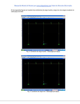 Manual de Diseño de Puentes por www.ssingenieria.com Todos los Derechos Reservados.
En las siguientes figuras se muestran las condiciones de carga muerta y carga viva, las cargas se aplican en
cada apoyo de trabe:
Fig. 2 Condición de carga muerta – Descargas por apoyo
Fig. 3 Condición de carga viva - Descargas por apoyo
 