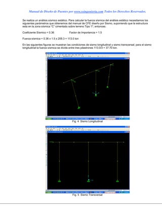 Manual de Diseño de Puentes por www.ssingenieria.com Todos los Derechos Reservados.
Se realiza un análisis sísmico estático. Para calcular la fuerza sísmica del análisis estático necesitamos los
siguientes parámetros que obtenemos del manual de CFE diseño por Sismo, suponiendo que la estructura
esta en la zona sísmica “C” cimentado sobre terreno Tipo “I”; entonces:
Coeficiente Sísmico = 0.36 Factor de Importancia = 1.5
Fuerza sísmica = 0.36 x 1.5 x 209.3 = 113.0 ton
En las siguientes figuras se muestran las condiciones de sismo longitudinal y sismo transversal; para el sismo
longitudinal la fuerza sísmica se divide entre tres pilastrones 113.0/3 = 37.70 ton.
Fig. 4 Sismo Longitudinal
Fig. 5 Sismo Transversal
 