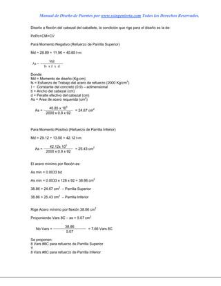 Manual de Diseño de Puentes por www.ssingenieria.com Todos los Derechos Reservados.
Diseño a flexión del cabezal del caballete, la condición que rige para el diseño es la de:
PoPo+CM+CV
Para Momento Negativo (Refuerzo de Parrilla Superior)
Md = 28.89 + 11.96 = 40.85 t-m
Md
As =
fs x J x d
Donde:
Md = Momento de diseño (Kg-cm)
fs = Esfuerzo de Trabajo del acero de refuerzo (2000 Kg/cm2
)
J = Constante del concreto (0.9) – adimensional
b = Ancho del cabezal (cm)
d = Peralte efectivo del cabezal (cm)
As = Area de acero requerida (cm2
)
40.85 x 105
As =
2000 x 0.9 x 92
= 24.67 cm2
Para Momento Positivo (Refuerzo de Parrilla Inferior)
Md = 29.12 + 13.00 = 42.12 t-m
42.12x 105
As =
2000 x 0.9 x 92
= 25.43 cm2
El acero mínimo por flexión es:
As min = 0.0033 bd
As min = 0.0033 x 128 x 92 = 38.86 cm2
38.86 > 24.67 cm2
– Parrilla Superior
38.86 > 25.43 cm2
– Parrilla Inferior
Rige Acero mínimo por flexión 38.86 cm2
Proponiendo Vars 8C – as = 5.07 cm2
38.86
No Vars =
5.07
= 7.66 Vars 8C
Se proponen:
8 Vars #8C para refuerzo de Parrilla Superior
Y
8 Vars #8C para refuerzo de Parrilla Inferior
 
